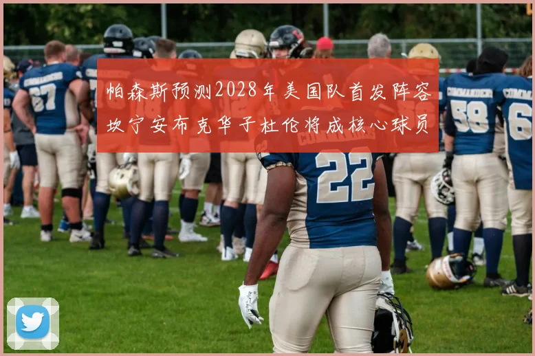 帕森斯预测2028年美国队首发阵容坎宁安布克华子杜伦将成核心球员