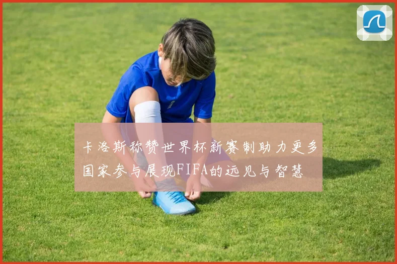 卡洛斯称赞世界杯新赛制助力更多国家参与展现FIFA的远见与智慧