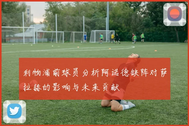 利物浦前球员分析阿诺德缺阵对萨拉赫的影响与未来贡献