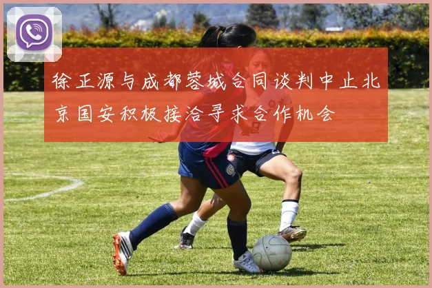 徐正源与成都蓉城合同谈判中止北京国安积极接洽寻求合作机会