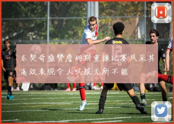 东契奇盛赞詹姆斯重振比赛风采其高效表现令人叹服无所不能