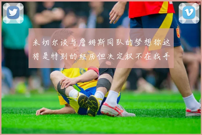 米切尔谈与詹姆斯同队的梦想称这将是特别的经历但决定权不在我手中