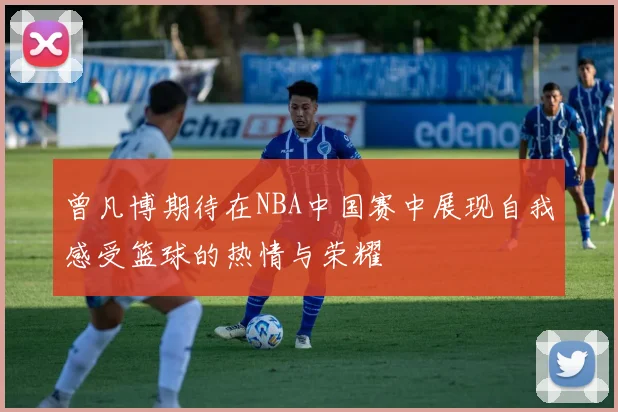 曾凡博期待在NBA中国赛中展现自我感受篮球的热情与荣耀