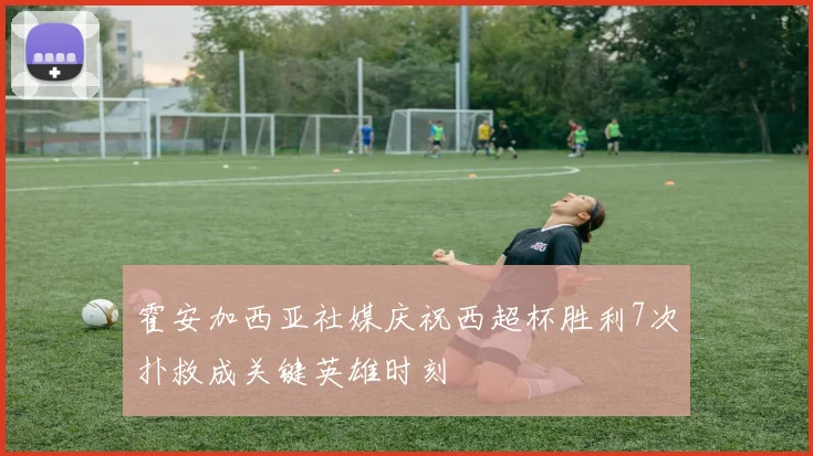 霍安加西亚社媒庆祝西超杯胜利7次扑救成关键英雄时刻
