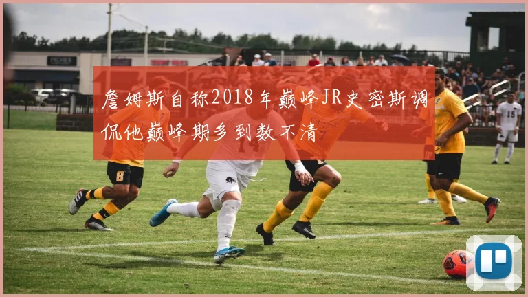 詹姆斯自称2018年巅峰JR史密斯调侃他巅峰期多到数不清