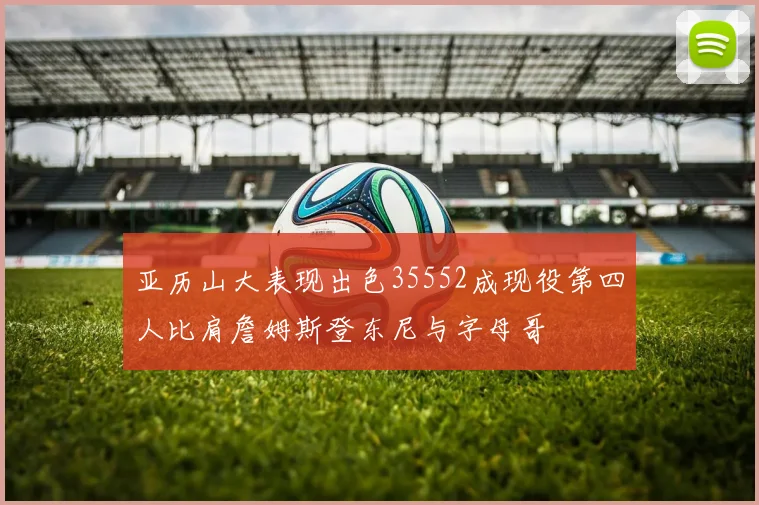 亚历山大表现出色35552成现役第四人比肩詹姆斯登东尼与字母哥