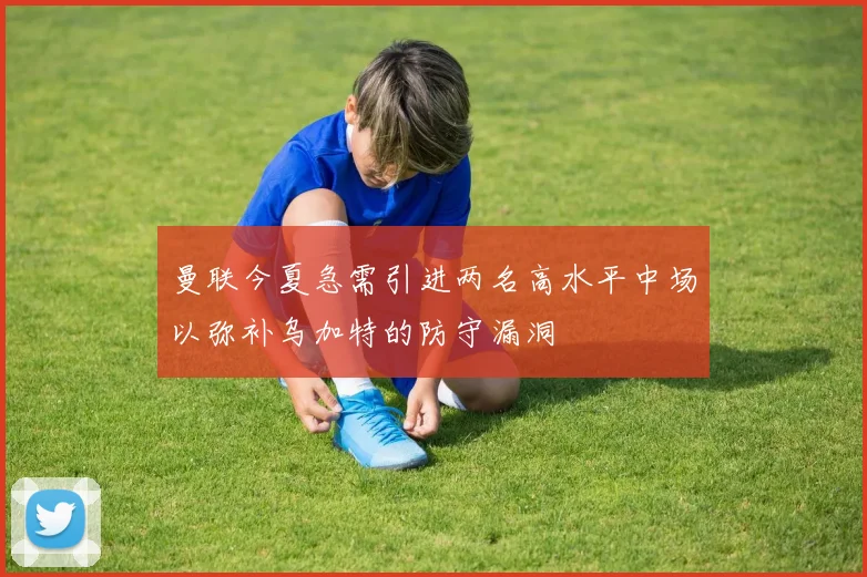 曼联今夏急需引进两名高水平中场以弥补乌加特的防守漏洞