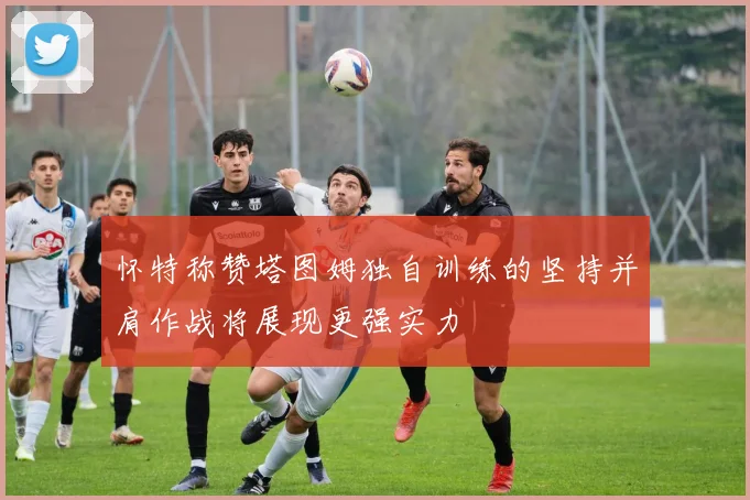 怀特称赞塔图姆独自训练的坚持并肩作战将展现更强实力