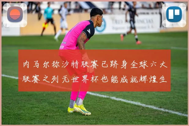 内马尔称沙特联赛已跻身全球六大联赛之列无世界杯也能成就辉煌生涯