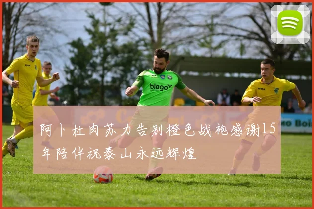 阿卜杜肉苏力告别橙色战袍感谢15年陪伴祝泰山永远辉煌