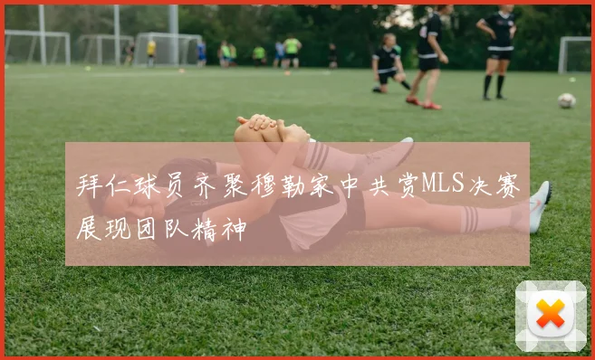 拜仁球员齐聚穆勒家中共赏MLS决赛展现团队精神