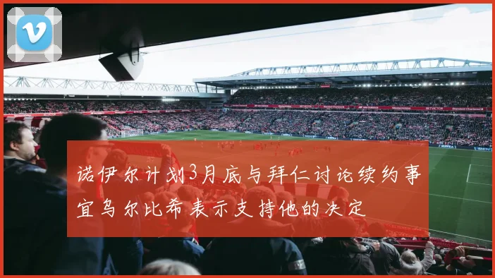 诺伊尔计划3月底与拜仁讨论续约事宜乌尔比希表示支持他的决定