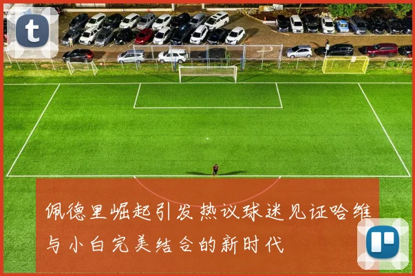 佩德里崛起引发热议球迷见证哈维与小白完美结合的新时代