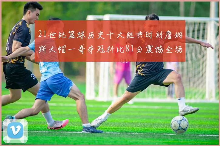 21世纪篮球历史十大经典时刻詹姆斯大帽一哥夺冠科比81分震撼全场