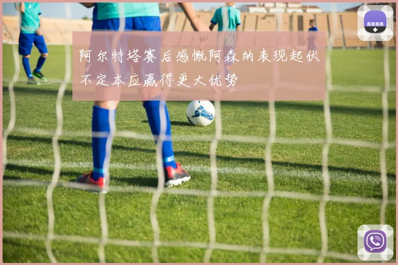 阿尔特塔赛后感慨阿森纳表现起伏不定本应赢得更大优势