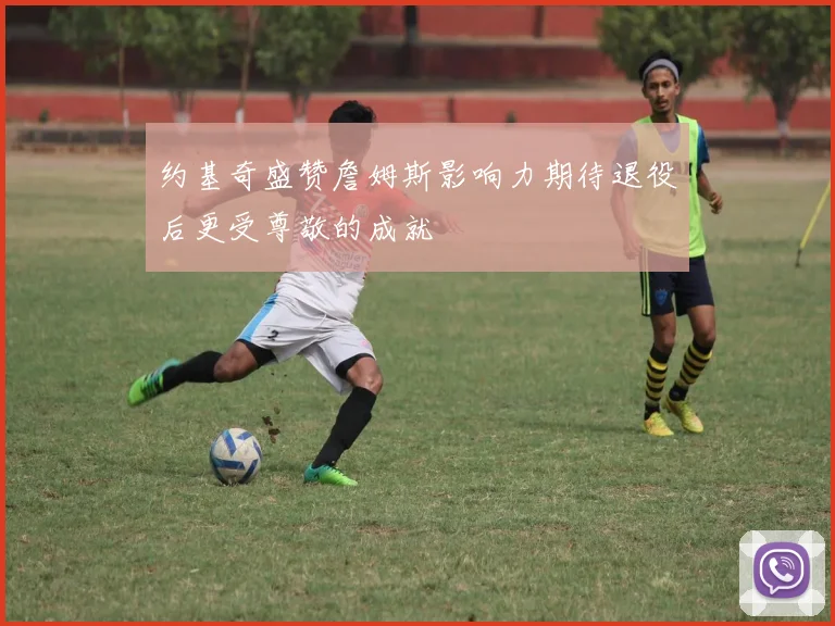约基奇盛赞詹姆斯影响力期待退役后更受尊敬的成就