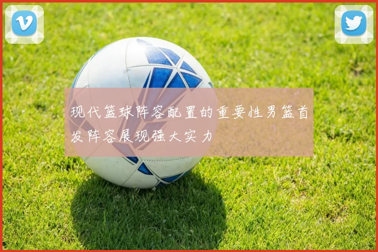 现代篮球阵容配置的重要性男篮首发阵容展现强大实力