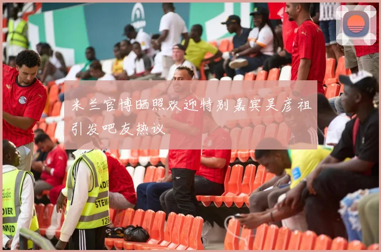 米兰官博晒照欢迎特别嘉宾吴彦祖引发吧友热议