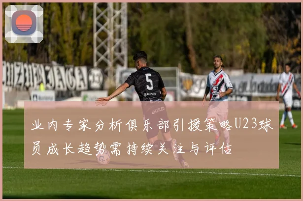 业内专家分析俱乐部引援策略U23球员成长趋势需持续关注与评估