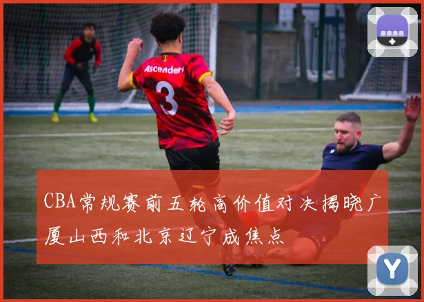 CBA常规赛前五轮高价值对决揭晓广厦山西和北京辽宁成焦点