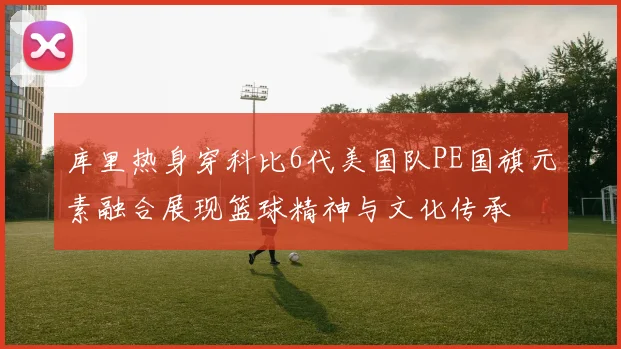 库里热身穿科比6代美国队PE国旗元素融合展现篮球精神与文化传承