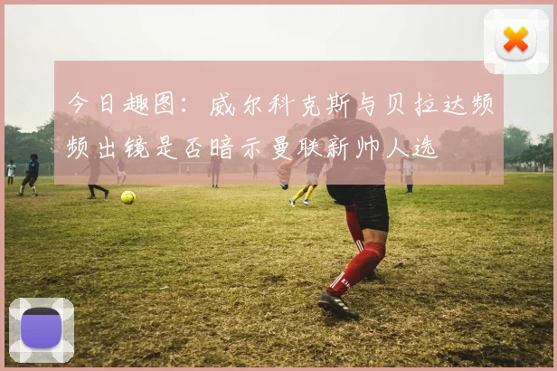 今日趣图：威尔科克斯与贝拉达频频出镜是否暗示曼联新帅人选