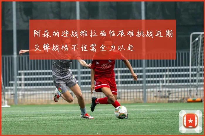 阿森纳迎战维拉面临艰难挑战近期交锋战绩不佳需全力以赴