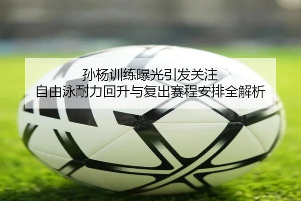孙杨训练曝光引发关注 自由泳耐力回升与复出赛程安排全解析 - jiuyou